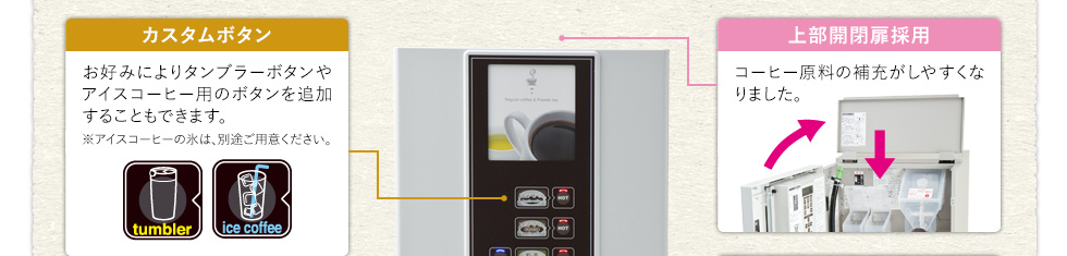 カスタムボタン　〜　お好みによりタンブラーボタンやアイスコーヒー用のボタンを追加することもできます。※アイスコーヒーの氷は、別途ご用意ください。　／　上部開閉扉採用　〜　コーヒー原料の補充がしやすくなりました。